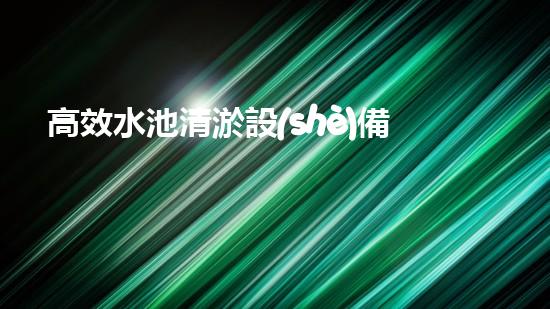 高效水池清淤設(shè)備，環(huán)保清潔新選擇！